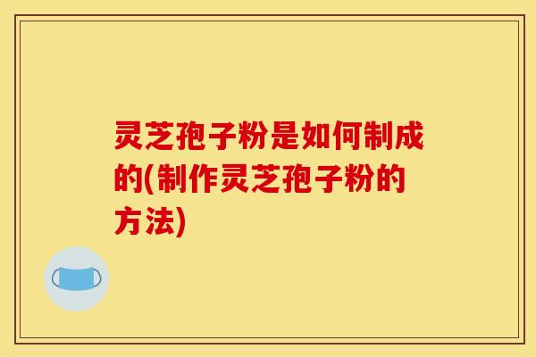 灵芝孢子粉是如何制成的(制作灵芝孢子粉的方法)