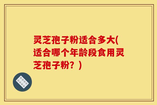 灵芝孢子粉适合多大(适合哪个年龄段食用灵芝孢子粉?)