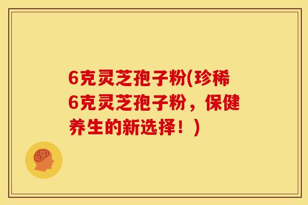 6克灵芝孢子粉(珍稀6克灵芝孢子粉,保健养生的新选择!)