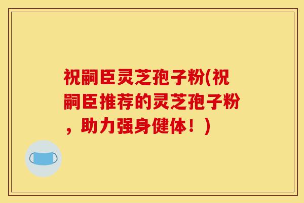 祝嗣臣灵芝孢子粉(祝嗣臣推荐的灵芝孢子粉,助力强身健体!)