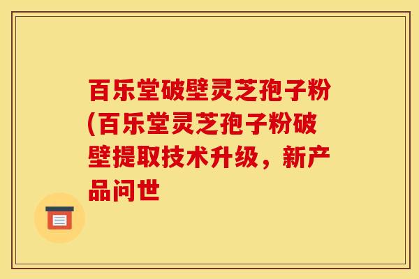 百乐堂破壁灵芝孢子粉(百乐堂灵芝孢子粉破壁提取技术升级,新产品问世