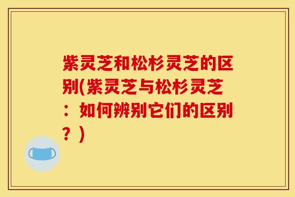 紫灵芝和松杉灵芝的区别(紫灵芝与松杉灵芝:如何辨别它们的区别?)