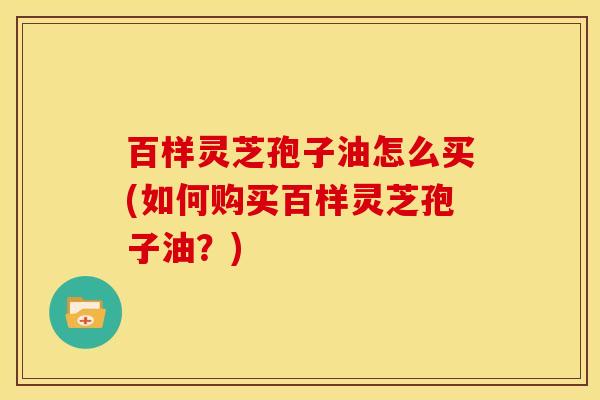 百样灵芝孢子油怎么买(如何购买百样灵芝孢子油?)