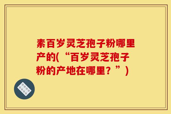 素百岁灵芝孢子粉哪里产的(“百岁灵芝孢子粉的产地在哪里？”)