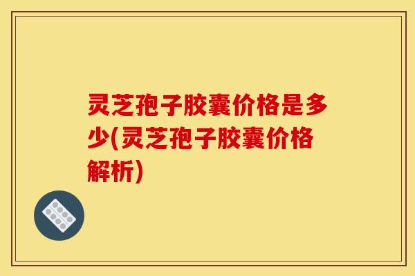 灵芝孢子胶囊价格是多少(灵芝孢子胶囊价格解析)