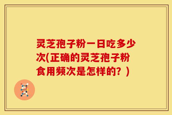 灵芝孢子粉一日吃多少次(正确的灵芝孢子粉食用频次是怎样的?)