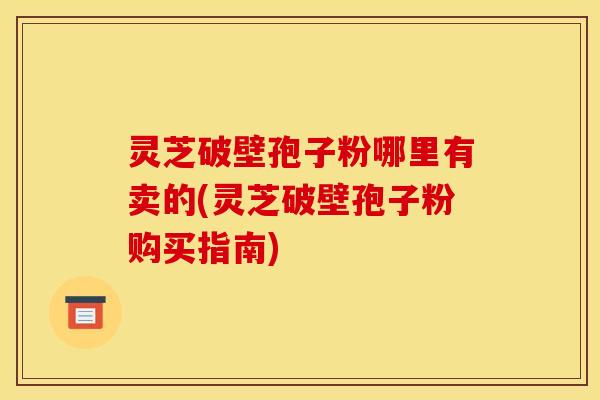 灵芝破壁孢子粉哪里有卖的(灵芝破壁孢子粉购买指南)