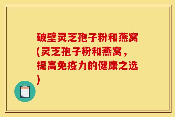 破壁灵芝孢子粉和燕窝(灵芝孢子粉和燕窝，提高免疫力的健康之选)