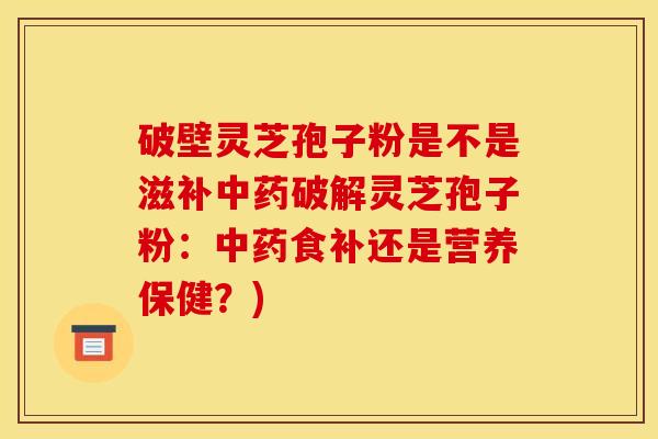 破壁灵芝孢子粉是不是滋补中药破解灵芝孢子粉:中药食补还是营养保健?)