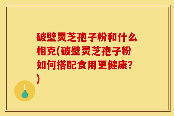 破壁灵芝孢子粉和什么相克(破壁灵芝孢子粉如何搭配食用更健康?)