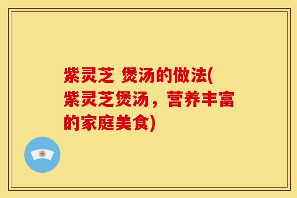 紫灵芝 煲汤的做法(紫灵芝煲汤,营养丰富的家庭美食)