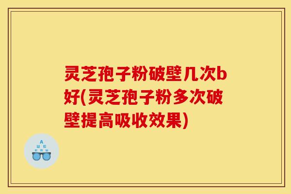 灵芝孢子粉破壁几次b好(灵芝孢子粉多次破壁提高吸收效果)