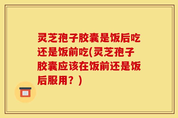 灵芝孢子胶囊是饭后吃还是饭前吃(灵芝孢子胶囊应该在饭前还是饭后服用?)
