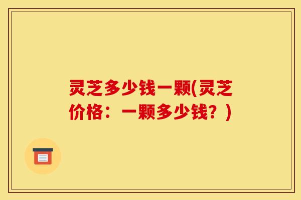 灵芝多少钱一颗(灵芝价格:一颗多少钱?)