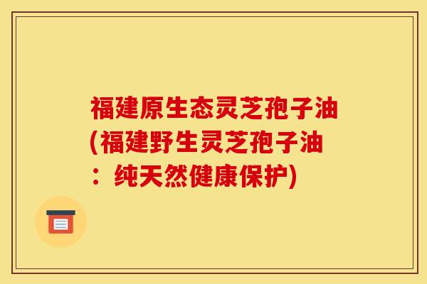 福建原生态灵芝孢子油(福建野生灵芝孢子油:纯天然健康保护)