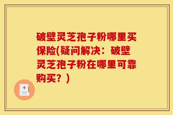 破壁灵芝孢子粉哪里买保险(疑问解决：破壁灵芝孢子粉在哪里可靠购买？)