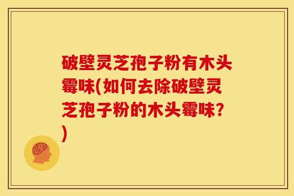 破壁灵芝孢子粉有木头霉味(如何去除破壁灵芝孢子粉的木头霉味?)
