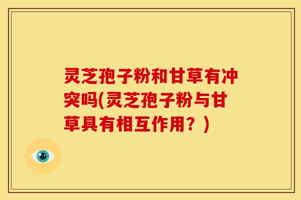 灵芝孢子粉和甘草有冲突吗(灵芝孢子粉与甘草具有相互作用？)