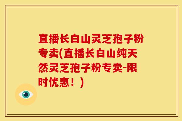 直播长白山灵芝孢子粉专卖(直播长白山纯天然灵芝孢子粉专卖-限时优惠!)