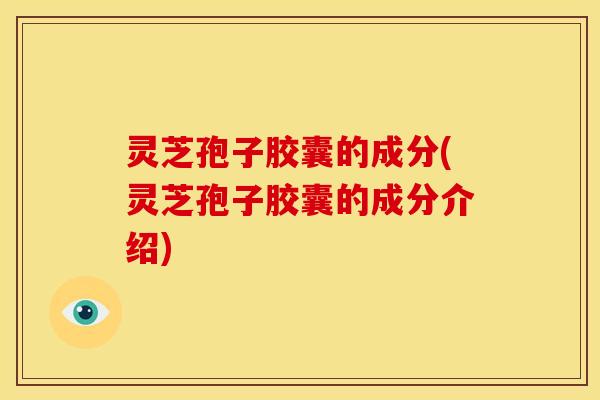 灵芝孢子胶囊的成分(灵芝孢子胶囊的成分介绍)