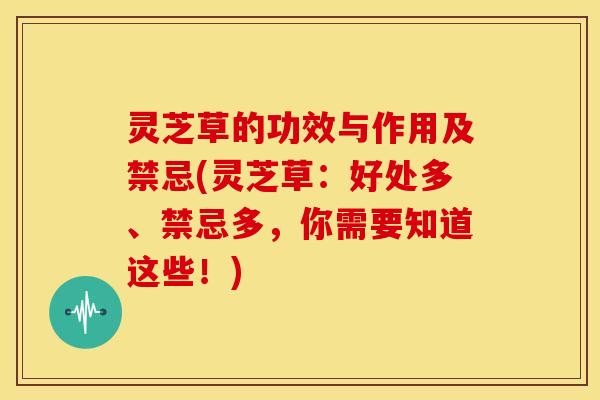 灵芝草的功效与作用及禁忌(灵芝草：好处多、禁忌多，你需要知道这些！)
