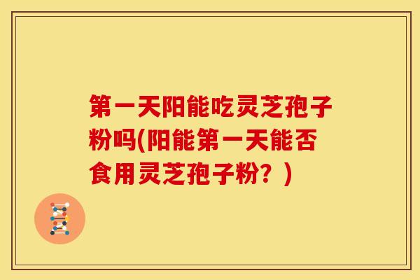 第一天阳能吃灵芝孢子粉吗(阳能第一天能否食用灵芝孢子粉？)