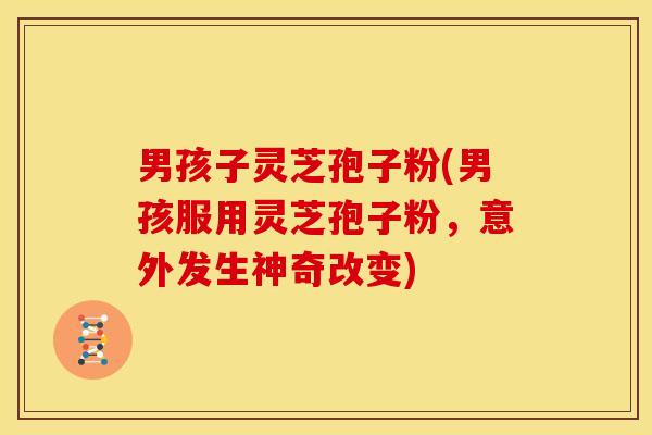 男孩子灵芝孢子粉(男孩服用灵芝孢子粉,意外发生神奇改变)
