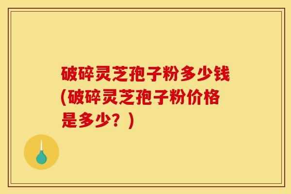 破碎灵芝孢子粉多少钱(破碎灵芝孢子粉价格是多少？)