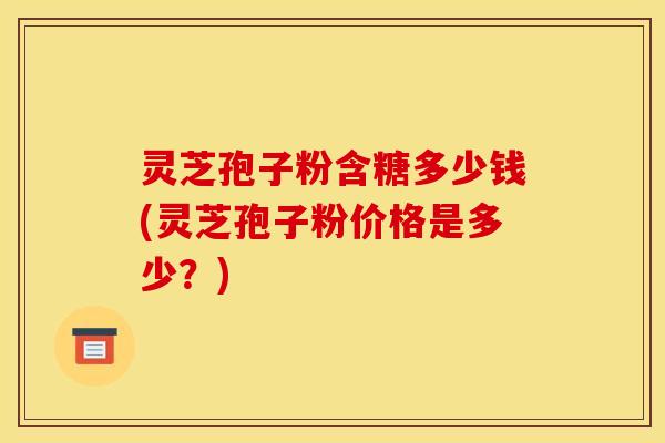 灵芝孢子粉含糖多少钱(灵芝孢子粉价格是多少？)