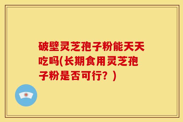 破壁灵芝孢子粉能天天吃吗(长期食用灵芝孢子粉是否可行?)