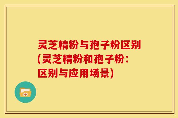 灵芝精粉与孢子粉区别(灵芝精粉和孢子粉:区别与应用场景)