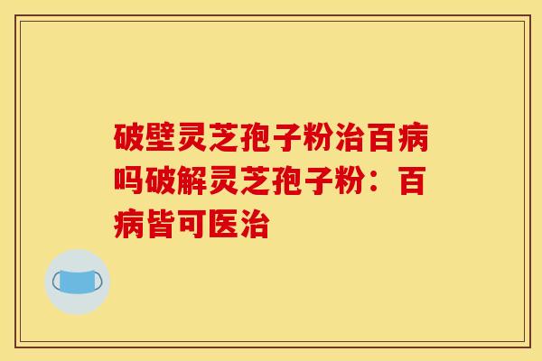 破壁灵芝孢子粉治百病吗破解灵芝孢子粉：百病皆可医治