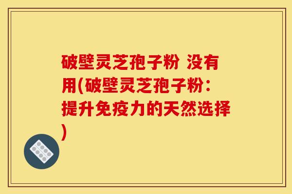 破壁灵芝孢子粉 没有用(破壁灵芝孢子粉:提升免疫力的天然选择)