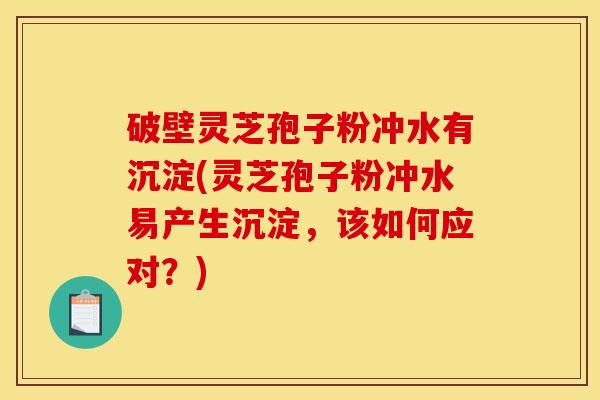 破壁灵芝孢子粉冲水有沉淀(灵芝孢子粉冲水易产生沉淀,该如何应对?)