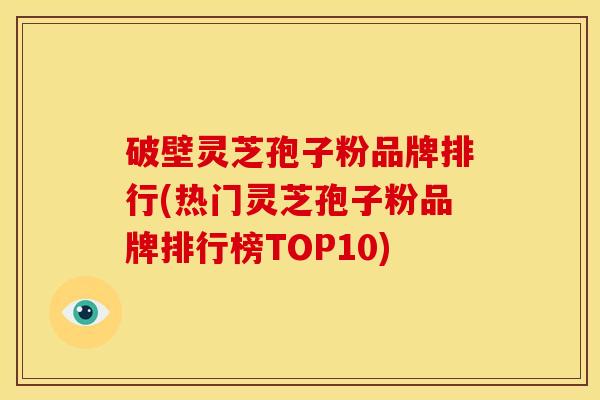破壁灵芝孢子粉品牌排行(热门灵芝孢子粉品牌排行榜TOP10)