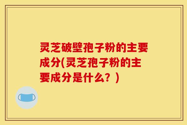 灵芝破壁孢子粉的主要成分(灵芝孢子粉的主要成分是什么?)