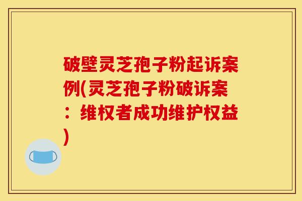 破壁灵芝孢子粉起诉案例(灵芝孢子粉破诉案:维权者成功维护权益)