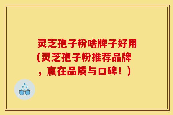灵芝孢子粉啥牌子好用(灵芝孢子粉推荐品牌，赢在品质与口碑！)