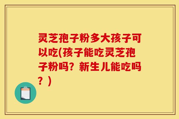 灵芝孢子粉多大孩子可以吃(孩子能吃灵芝孢子粉吗？新生儿能吃吗？)