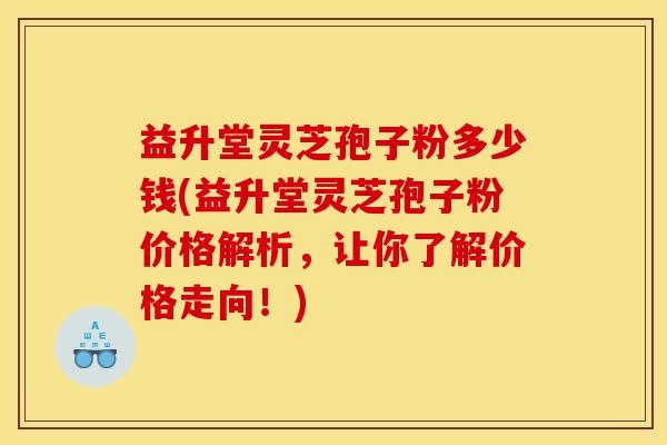 益升堂灵芝孢子粉多少钱(益升堂灵芝孢子粉价格解析,让你了解价格走向!)