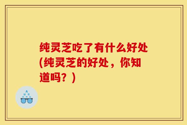 纯灵芝吃了有什么好处(纯灵芝的好处,你知道吗?)