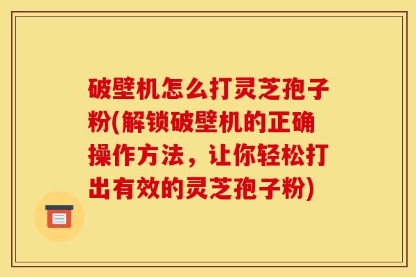 破壁机怎么打灵芝孢子粉(解锁破壁机的正确操作方法,让你轻松打出有效的灵芝孢子粉)