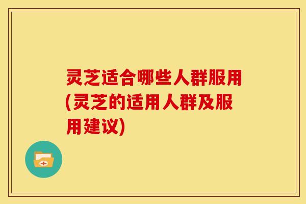 灵芝适合哪些人群服用(灵芝的适用人群及服用建议)