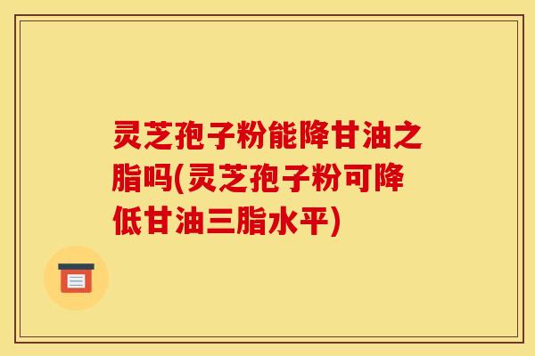 灵芝孢子粉能降甘油之脂吗(灵芝孢子粉可降低甘油三脂水平)