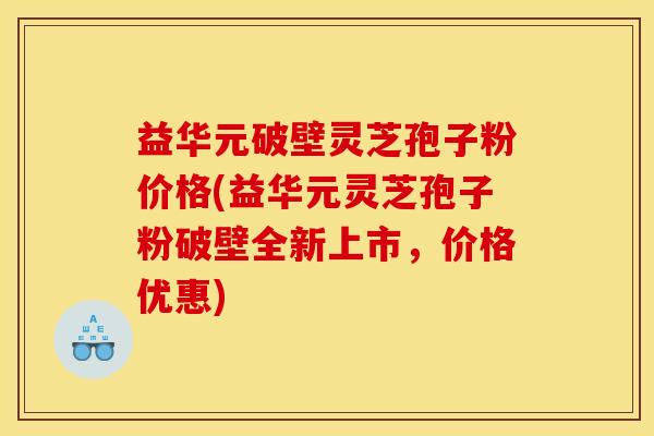 益华元破壁灵芝孢子粉价格(益华元灵芝孢子粉破壁全新上市,价格优惠)