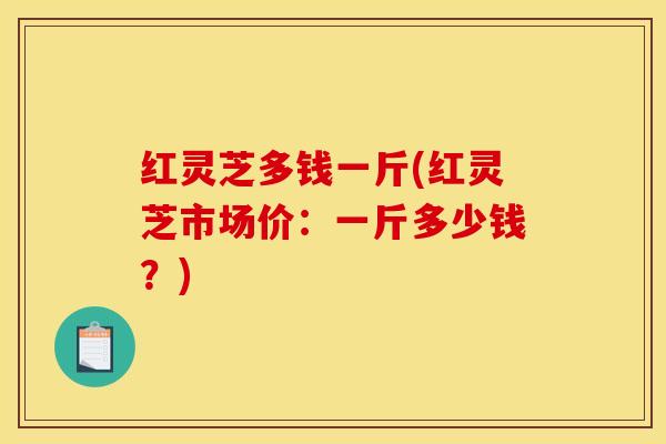 红灵芝多钱一斤(红灵芝市场价:一斤多少钱?)