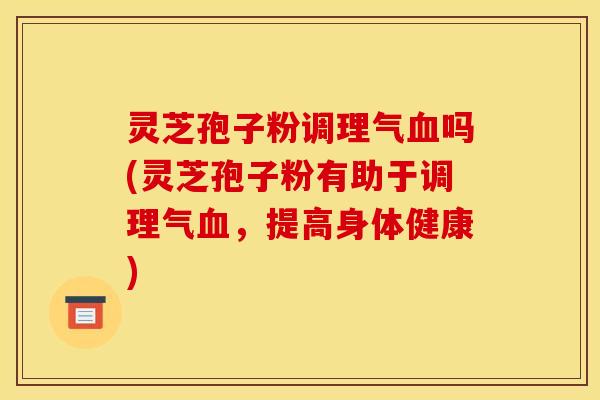 灵芝孢子粉调理气血吗(灵芝孢子粉有助于调理气血,提高身体健康)