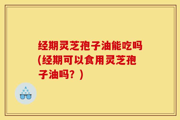 经期灵芝孢子油能吃吗(经期可以食用灵芝孢子油吗?)