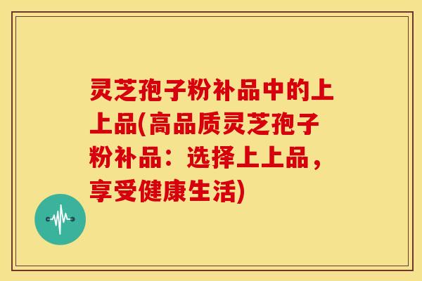 灵芝孢子粉补品中的上上品(高品质灵芝孢子粉补品:选择上上品,享受健康生活)