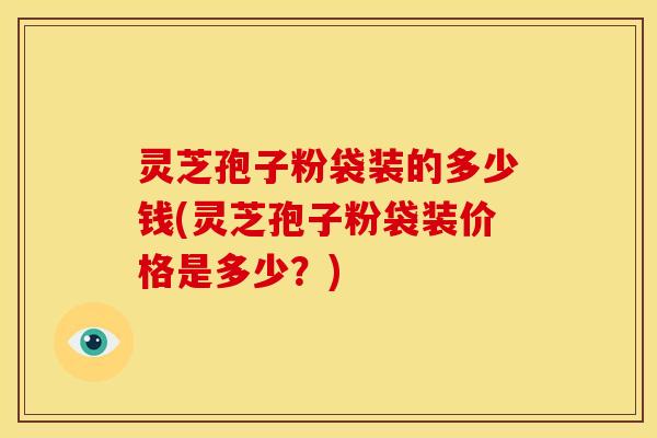 灵芝孢子粉袋装的多少钱(灵芝孢子粉袋装价格是多少？)